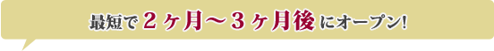 最短で２ヶ月〜３ヶ月後にオープン!